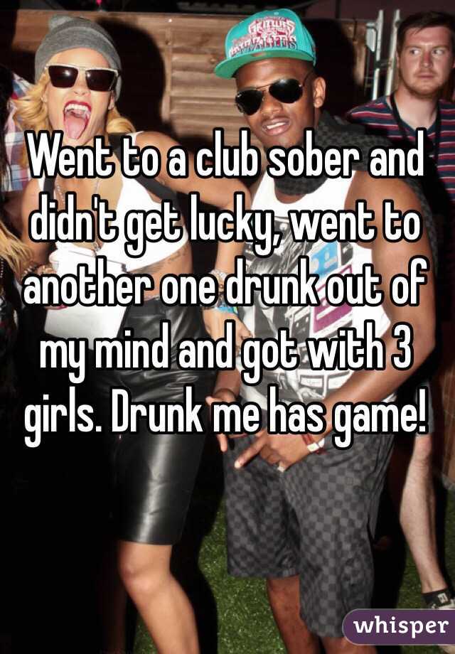 Went to a club sober and didn't get lucky, went to another one drunk out of my mind and got with 3 girls. Drunk me has game!