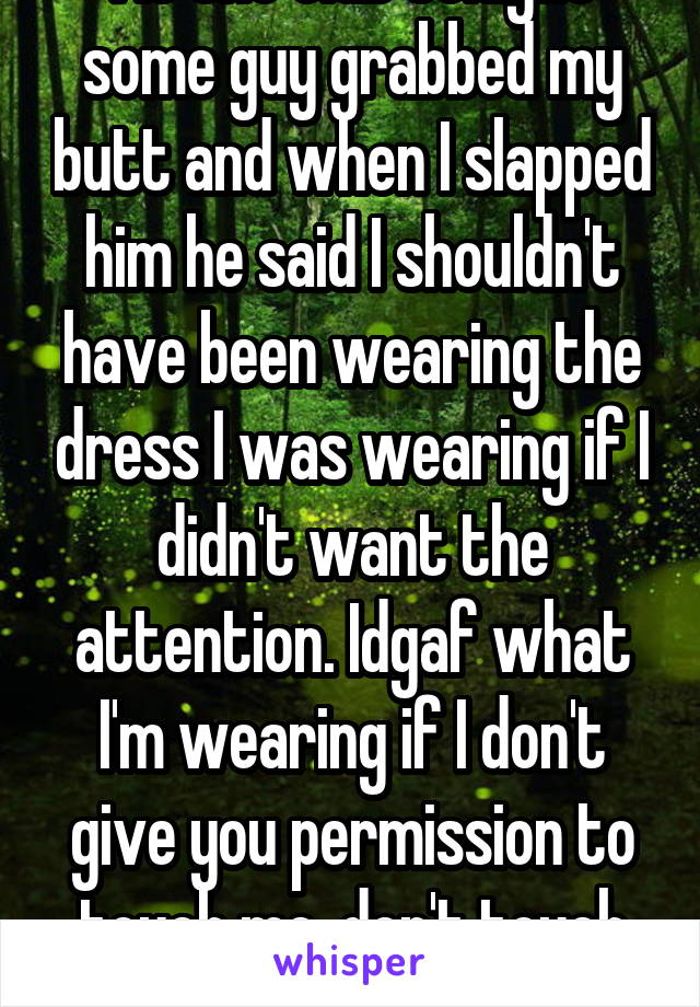 At the club tonight some guy grabbed my butt and when I slapped him he said I shouldn't have been wearing the dress I was wearing if I didn't want the attention. Idgaf what I'm wearing if I don't give you permission to touch me, don't touch me.!