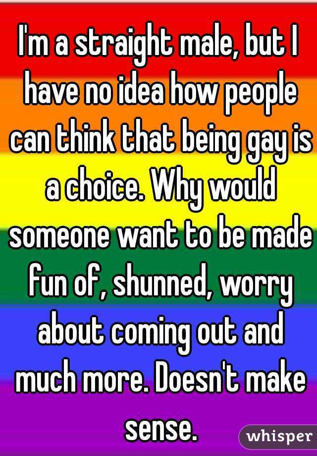 I'm a straight male, but I have no idea how people can think that being gay is a choice. Why would someone want to be made fun of, shunned, worry about coming out and much more. Doesn't make sense.