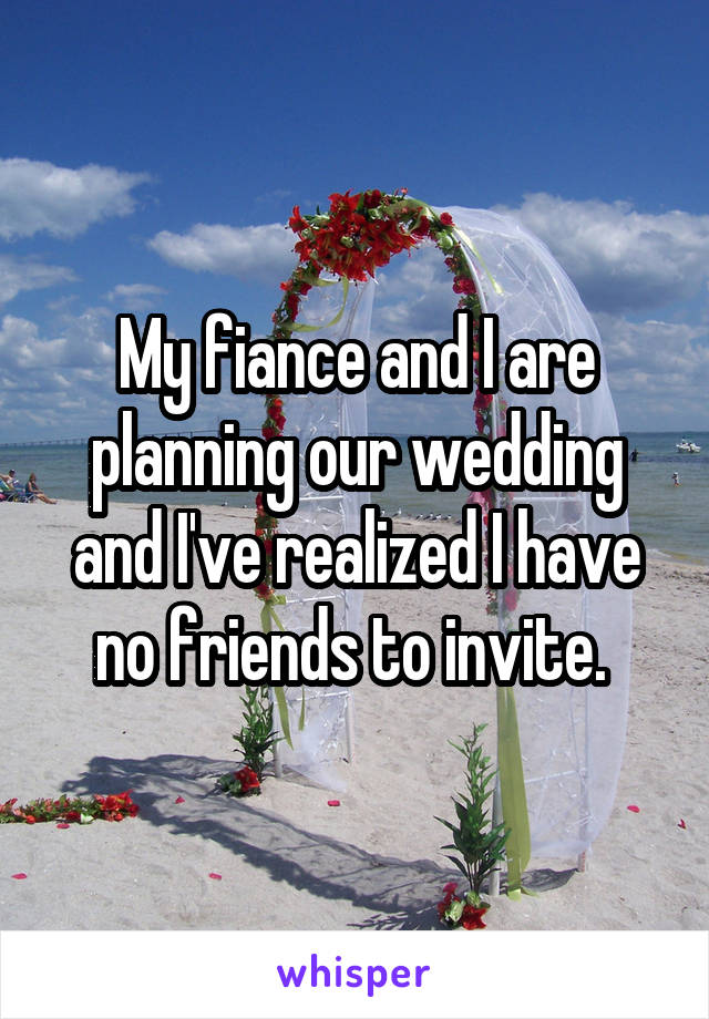 My fiance and I are planning our wedding and I've realized I have no friends to invite. 