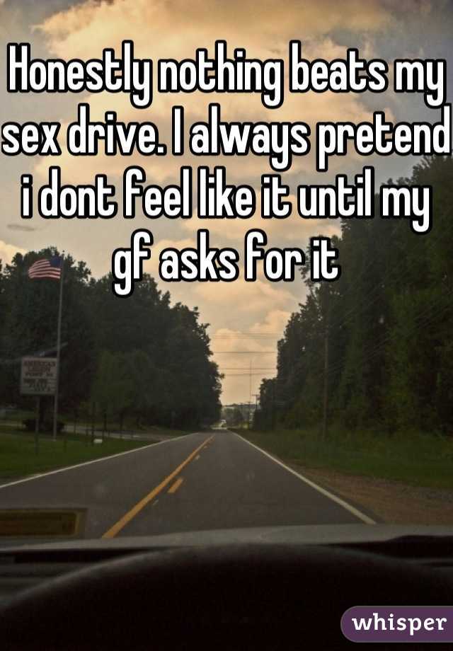 Honestly nothing beats my sex drive. I always pretend i dont feel like it until my gf asks for it