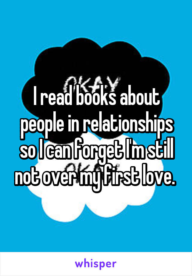 I read books about people in relationships so I can forget I'm still not over my first love. 