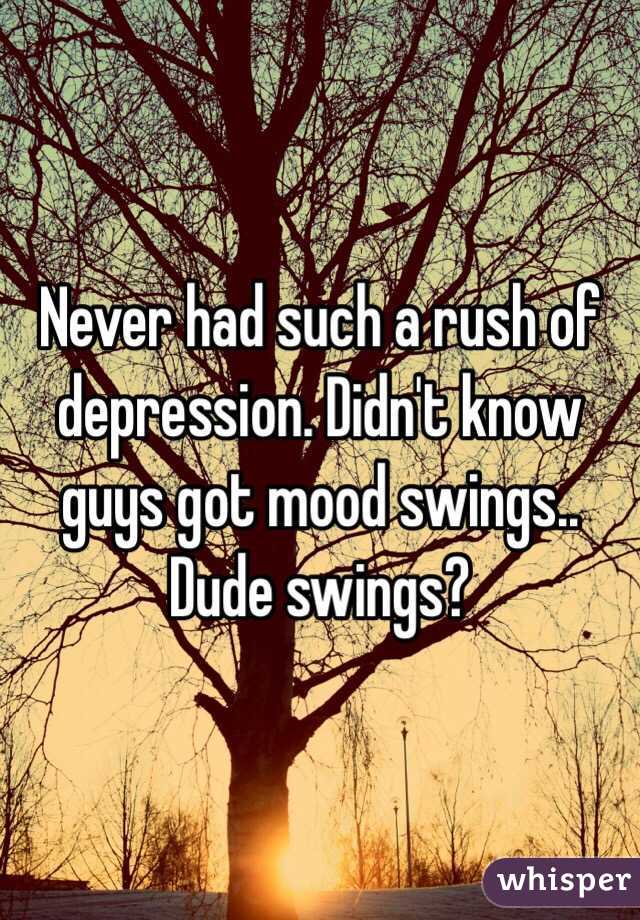 Never had such a rush of depression. Didn't know guys got mood swings.. Dude swings?