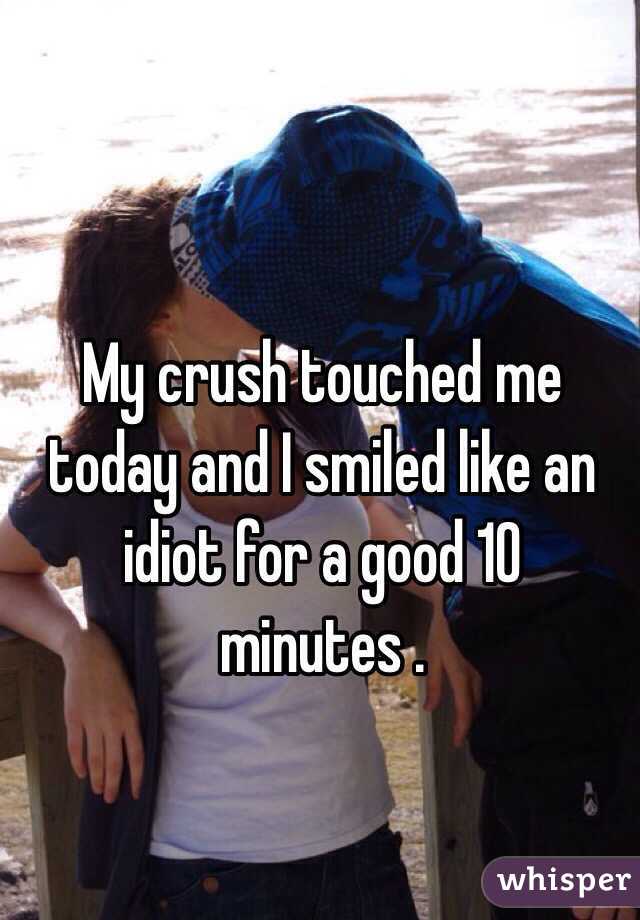 My crush touched me today and I smiled like an idiot for a good 10 minutes .