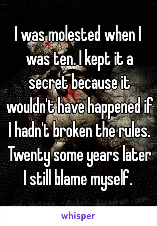 I was molested when I was ten. I kept it a secret because it wouldn't have happened if I hadn't broken the rules. Twenty some years later I still blame myself. 