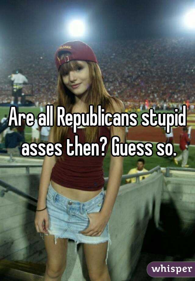 Are all Republicans stupid asses then? Guess so.