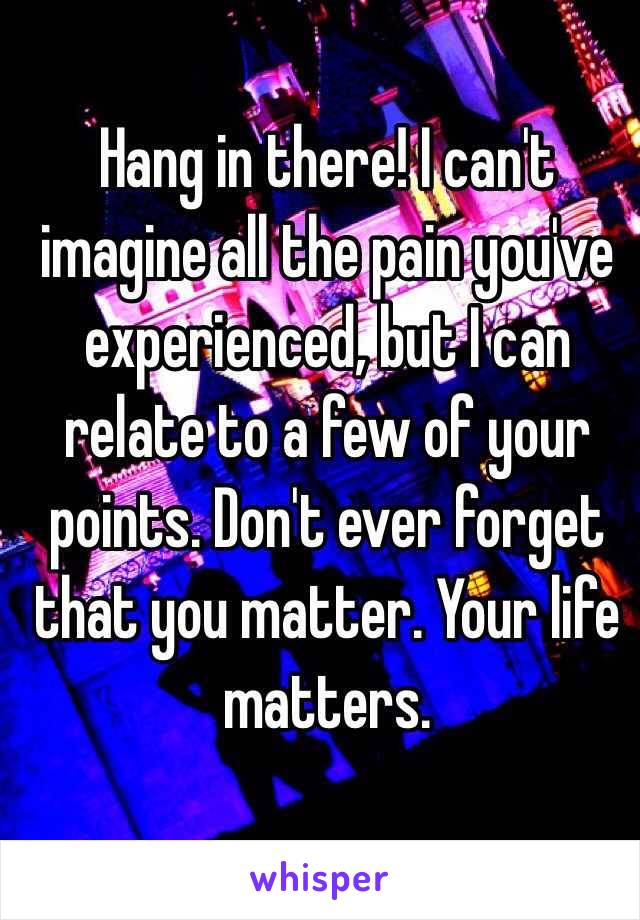 Hang in there! I can't imagine all the pain you've experienced, but I can relate to a few of your points. Don't ever forget that you matter. Your life matters. 