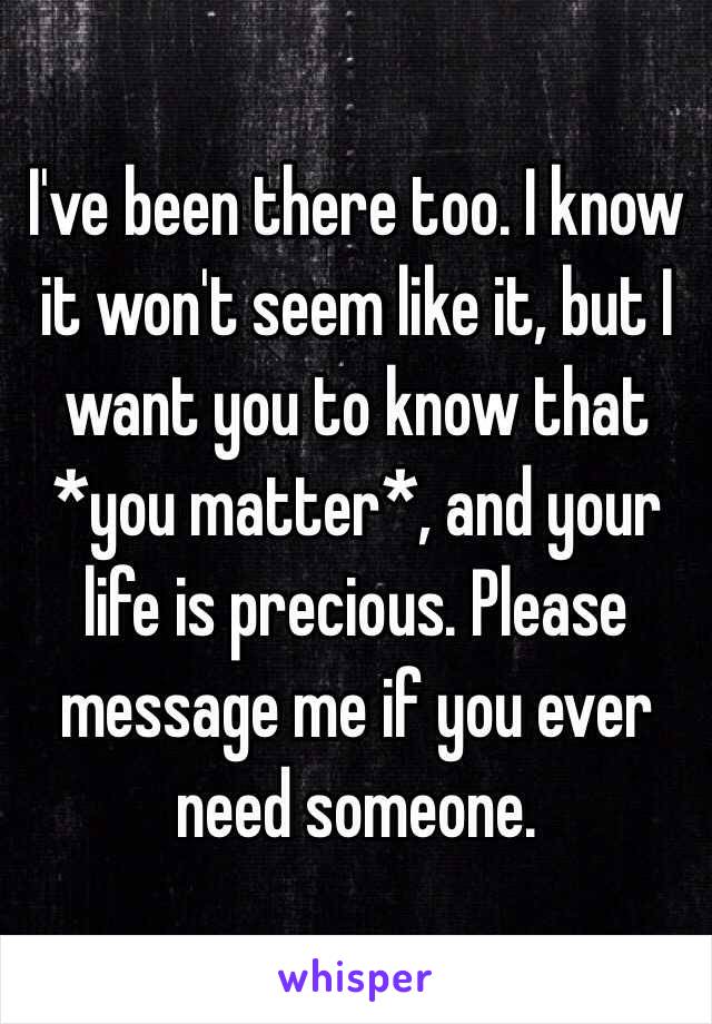 I've been there too. I know it won't seem like it, but I want you to know that *you matter*, and your life is precious. Please message me if you ever need someone. 