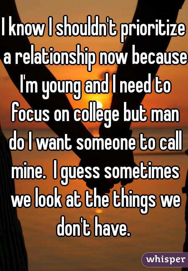 I know I shouldn't prioritize a relationship now because I'm young and I need to focus on college but man do I want someone to call mine.  I guess sometimes we look at the things we don't have. 
