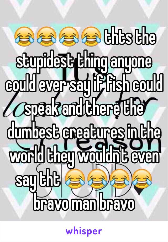 😂😂😂😂 thts the stupidest thing anyone could ever say if fish could speak and there the dumbest creatures in the world they wouldn't even say tht 😂😂😂😂 bravo man bravo 