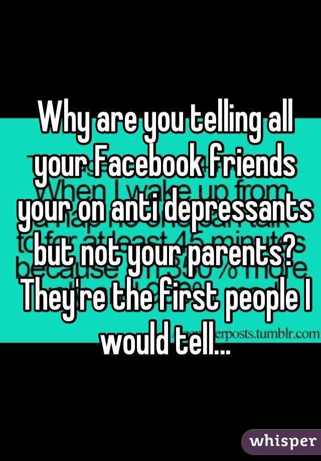 Why are you telling all your Facebook friends your on anti depressants but not your parents? They're the first people I would tell...