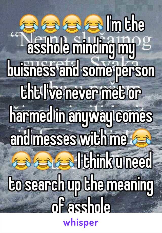 😂😂😂😂 I'm the asshole minding my buisness and some person tht I've never met or harmed in anyway comes and messes with me 😂😂😂😂 I think u need to search up the meaning of asshole