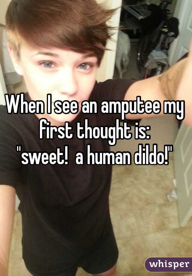 When I see an amputee my first thought is:  
"sweet!  a human dildo!"