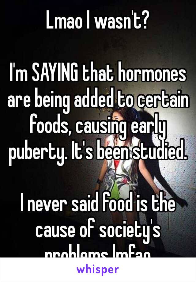 Lmao I wasn't? 

I'm SAYING that hormones are being added to certain foods, causing early puberty. It's been studied. 

I never said food is the cause of society's problems lmfao