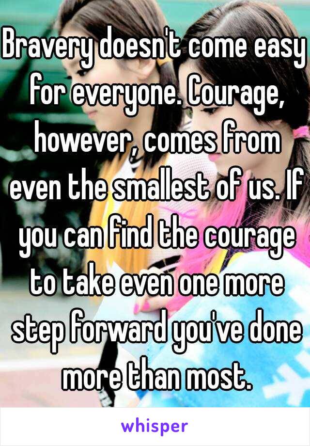 Bravery doesn't come easy for everyone. Courage, however, comes from even the smallest of us. If you can find the courage to take even one more step forward you've done more than most.