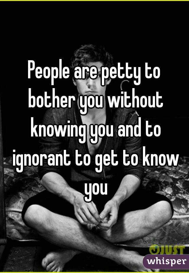 People are petty to bother you without knowing you and to ignorant to get to know you