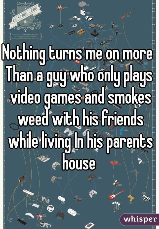 Nothing turns me on more 
Than a guy who only plays video games and smokes weed with his friends while living In his parents house 