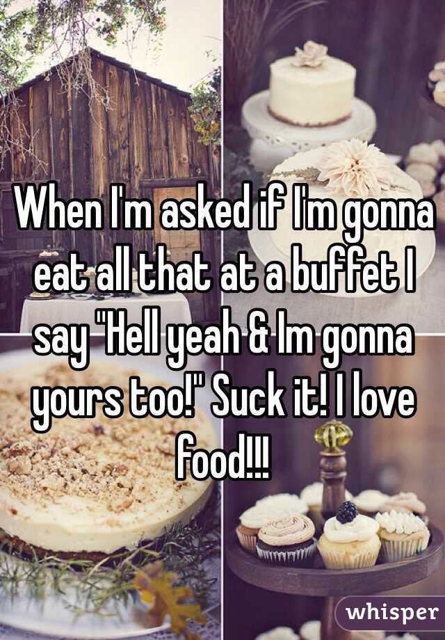 When I'm asked if I'm gonna eat all that at a buffet I say "Hell yeah & Im gonna yours too!" Suck it! I love food!!!