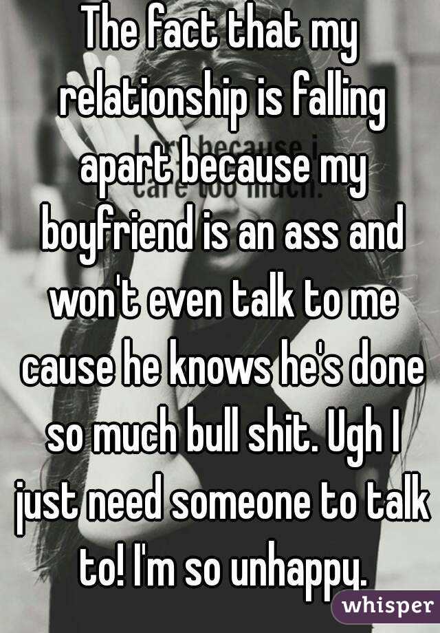 The fact that my relationship is falling apart because my boyfriend is an ass and won't even talk to me cause he knows he's done so much bull shit. Ugh I just need someone to talk to! I'm so unhappy.