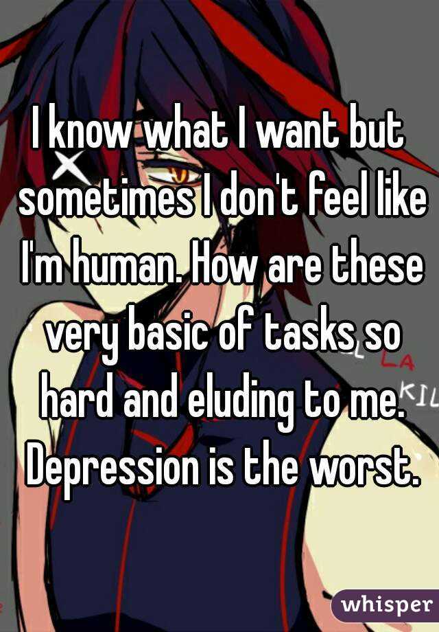 I know what I want but sometimes I don't feel like I'm human. How are these very basic of tasks so hard and eluding to me. Depression is the worst.