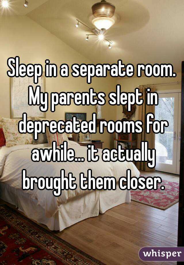 Sleep in a separate room. My parents slept in deprecated rooms for awhile... it actually brought them closer.