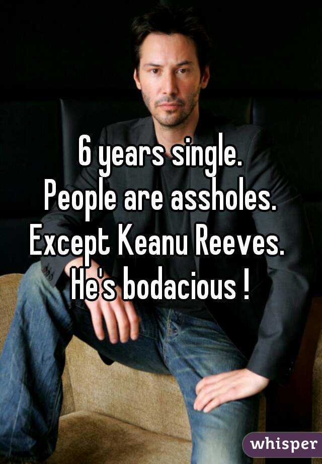 6 years single.
People are assholes.
Except Keanu Reeves. 
He's bodacious !