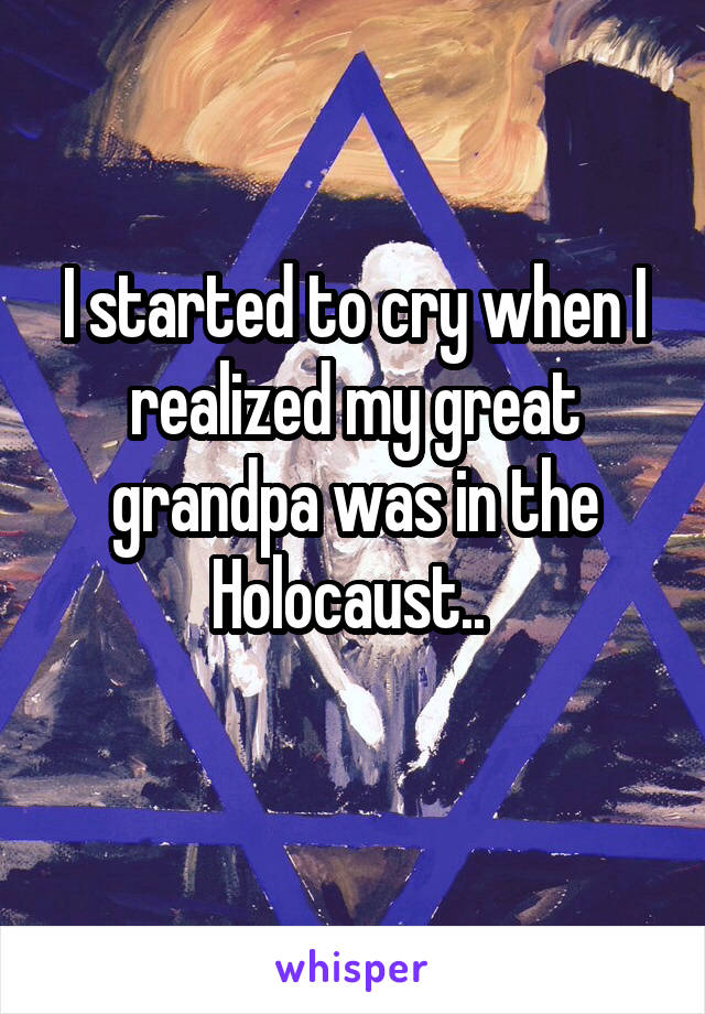 I started to cry when I realized my great grandpa was in the Holocaust.. 
 