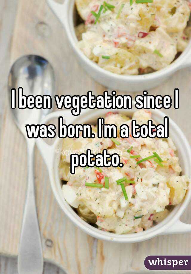I been vegetation since I was born. I'm a total potato.