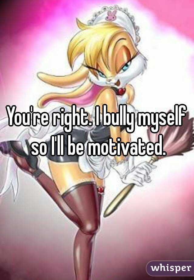 You're right. I bully myself so I'll be motivated.