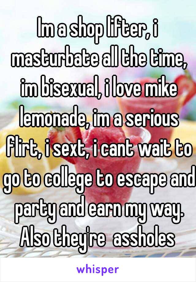 Im a shop lifter, i masturbate all the time, im bisexual, i love mike lemonade, im a serious flirt, i sext, i cant wait to go to college to escape and party and earn my way. Also they're  assholes 