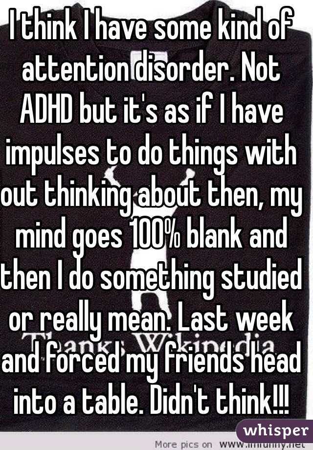 I think I have some kind of attention disorder. Not ADHD but it's as if I have impulses to do things with out thinking about then, my mind goes 100% blank and then I do something studied or really mean. Last week and forced my friends head into a table. Didn't think!!!  