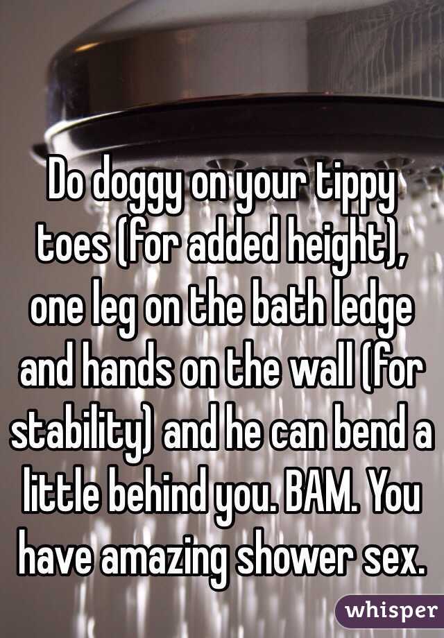 Do doggy on your tippy toes (for added height), one leg on the bath ledge and hands on the wall (for stability) and he can bend a little behind you. BAM. You have amazing shower sex.