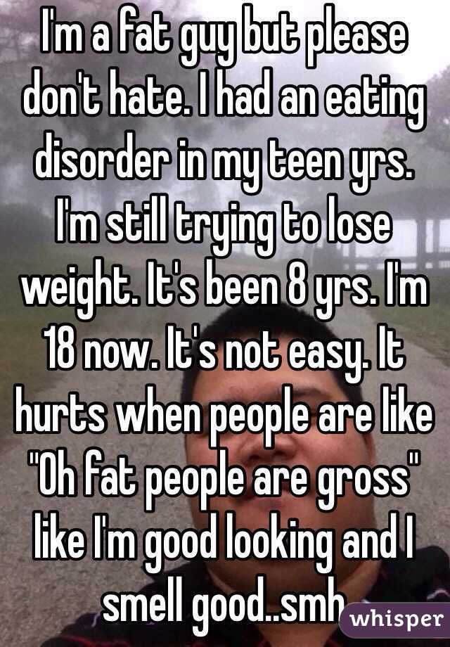 I'm a fat guy but please don't hate. I had an eating disorder in my teen yrs. I'm still trying to lose weight. It's been 8 yrs. I'm 18 now. It's not easy. It hurts when people are like "Oh fat people are gross" like I'm good looking and I smell good..smh 