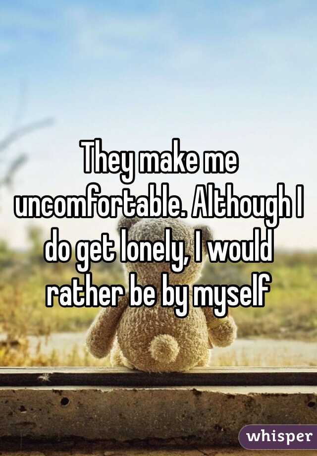 They make me uncomfortable. Although I do get lonely, I would rather be by myself