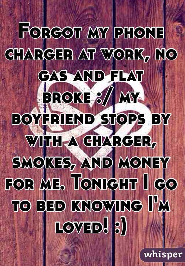 Forgot my phone charger at work, no gas and flat broke :/ my boyfriend stops by with a charger, smokes, and money for me. Tonight I go to bed knowing I'm loved! :)