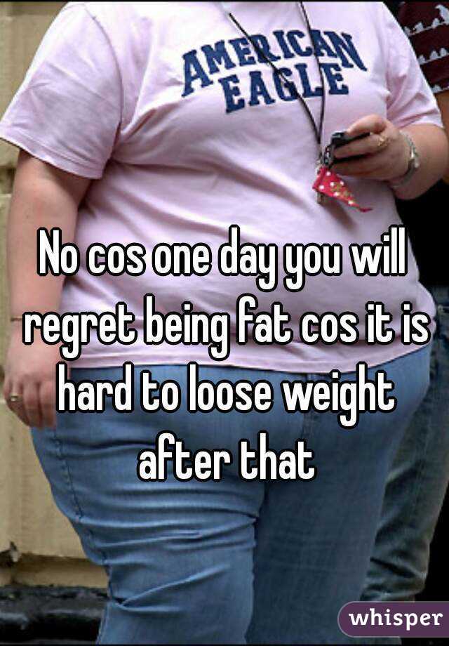 No cos one day you will regret being fat cos it is hard to loose weight after that