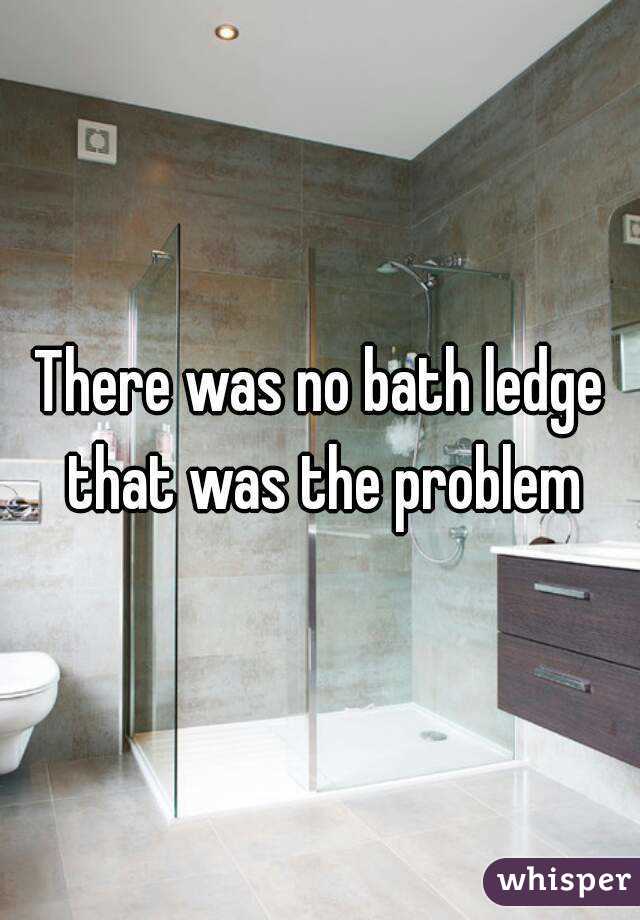 There was no bath ledge that was the problem