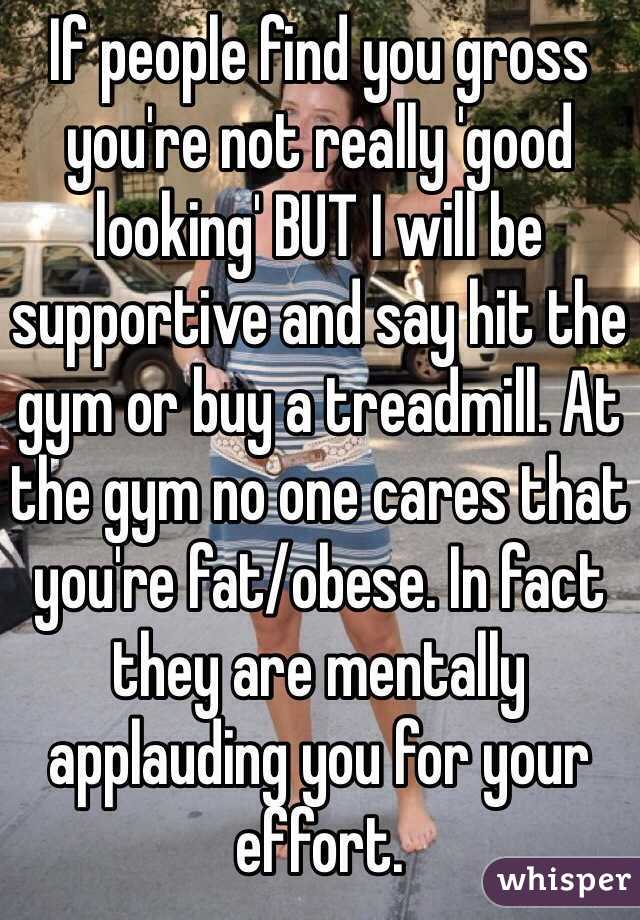 If people find you gross you're not really 'good looking' BUT I will be supportive and say hit the gym or buy a treadmill. At the gym no one cares that you're fat/obese. In fact they are mentally applauding you for your effort.
