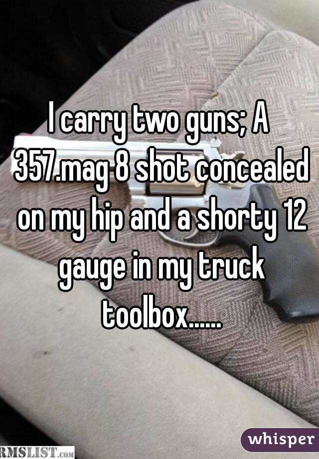 I carry two guns; A 357.mag 8 shot concealed on my hip and a shorty 12 gauge in my truck toolbox......