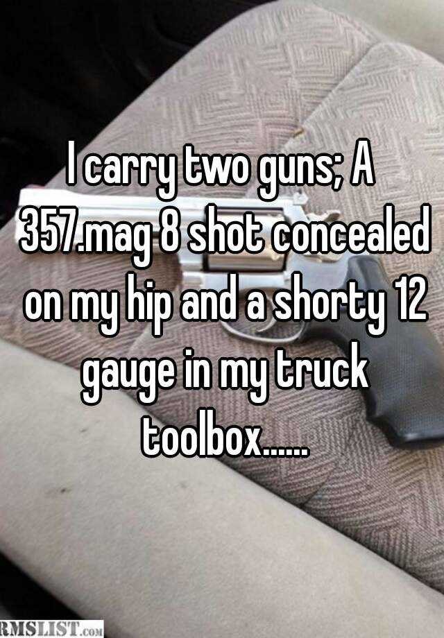 I carry two guns; A 357.mag 8 shot concealed on my hip and a shorty 12 gauge in my truck toolbox......