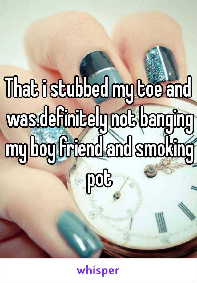 That i stubbed my toe and was.definitely not banging my boy friend and smoking pot