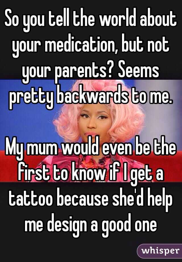 So you tell the world about your medication, but not your parents? Seems pretty backwards to me. 

My mum would even be the first to know if I get a tattoo because she'd help me design a good one