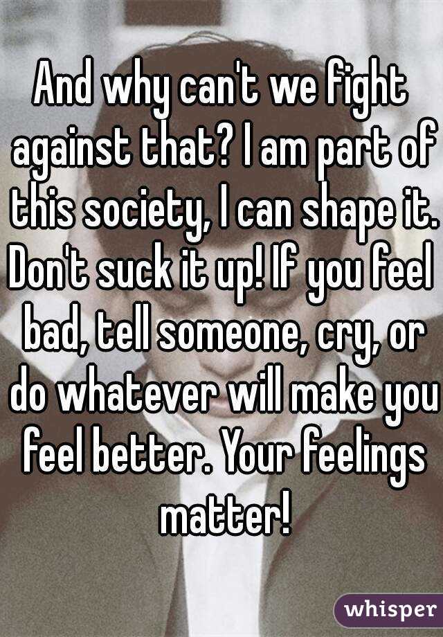 And why can't we fight against that? I am part of this society, I can shape it.
Don't suck it up! If you feel bad, tell someone, cry, or do whatever will make you feel better. Your feelings matter!