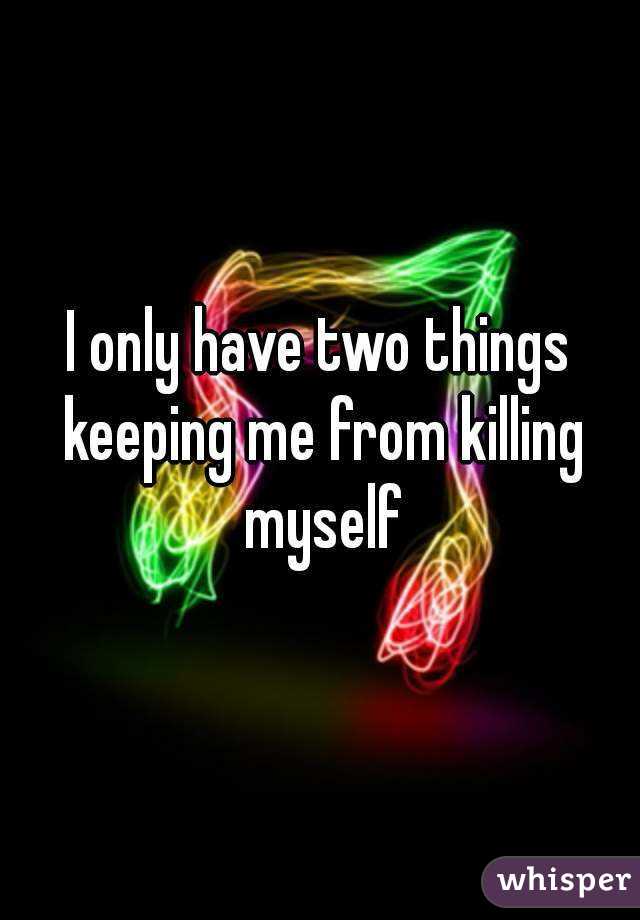 I only have two things keeping me from killing myself