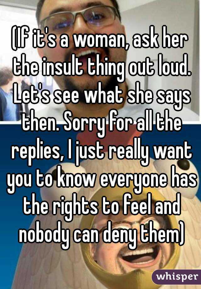 (If it's a woman, ask her the insult thing out loud. Let's see what she says then. Sorry for all the replies, I just really want you to know everyone has the rights to feel and nobody can deny them)