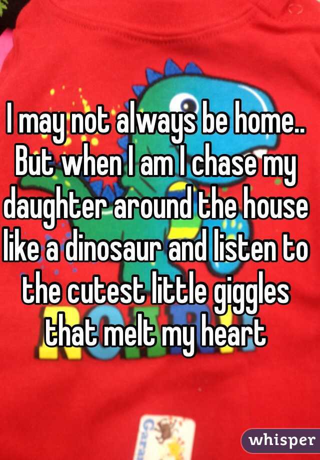 I may not always be home.. But when I am I chase my daughter around the house like a dinosaur and listen to the cutest little giggles that melt my heart 
