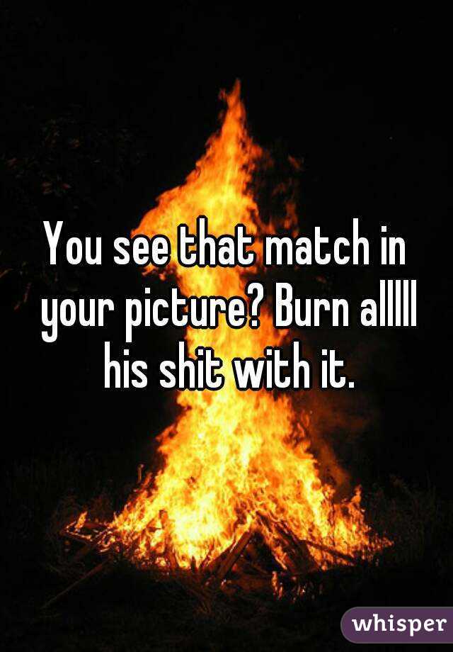 You see that match in your picture? Burn alllll his shit with it.