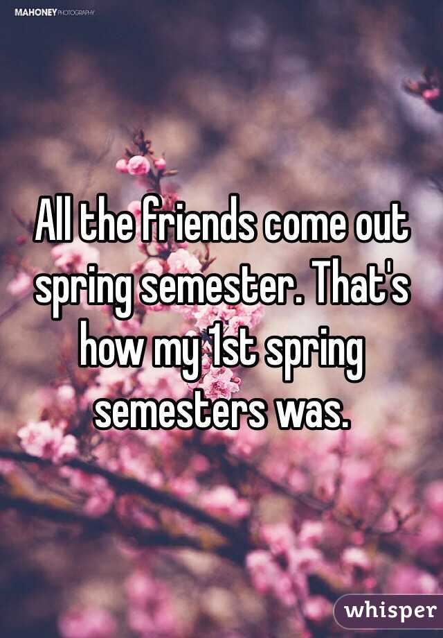 All the friends come out spring semester. That's how my 1st spring semesters was. 