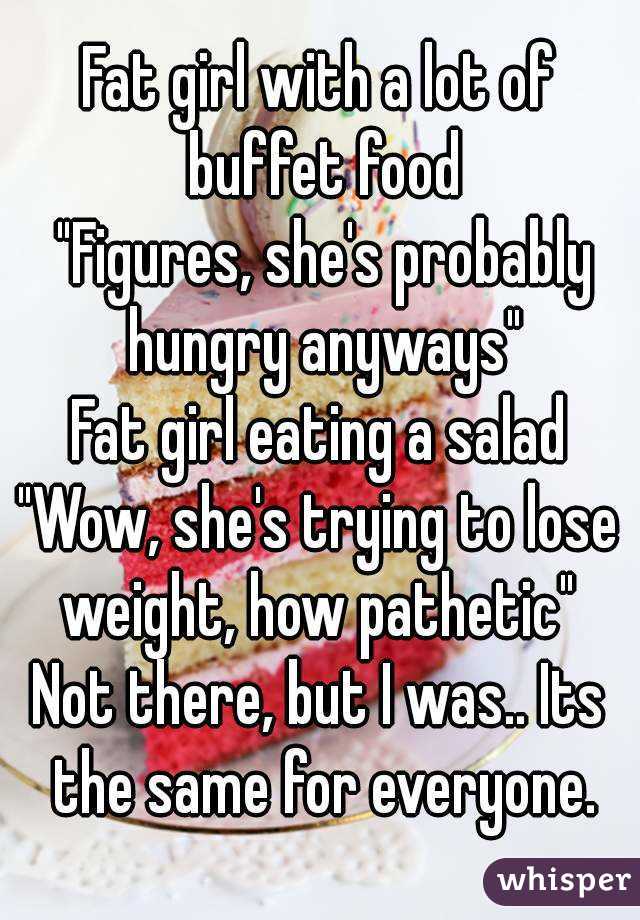 Fat girl with a lot of buffet food
 "Figures, she's probably hungry anyways"
Fat girl eating a salad
"Wow, she's trying to lose weight, how pathetic" 
Not there, but I was.. Its the same for everyone.