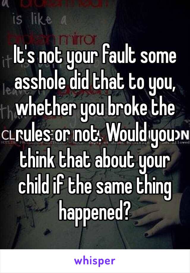 It's not your fault some asshole did that to you, whether you broke the rules or not. Would you think that about your child if the same thing happened?